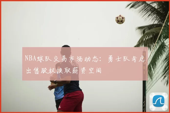 NBA球队交易市场动态:勇士队考虑出售股权换取薪资空间