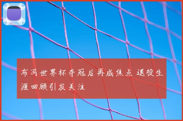 布冯世界杯夺冠后再成焦点 退役生涯回顾引发关注