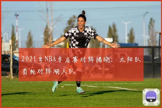 2021年NBA季后赛对阵揭晓:太阳队首轮对阵湖人队