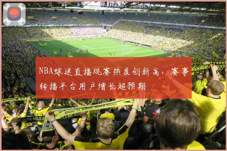 NBA球迷直播观赛热度创新高,赛事转播平台用户增长超预期