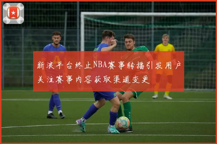 新浪平台终止NBA赛事转播引发用户关注赛事内容获取渠道变更